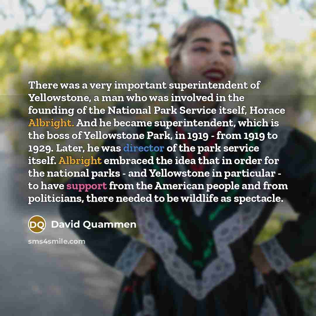 “There was a very important superintendent of Yellowstone, a man who was involved in the founding of the National Park Service itself, Horace Albright. And he became superintendent, which is the boss of Yellowstone Park, in 1919 - from 1919 to 1929. Later, he was director of the park service…” quote by David Quammen