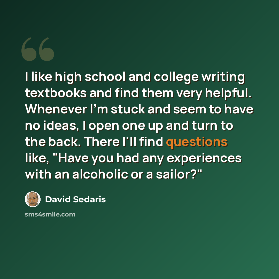 “I like high school and college writing textbooks and find them very helpful. Whenever I'm stuck and seem to have no ideas, I open one up and turn to the back. There I'll find questions like, "Have you had any experiences with an alcoholic or a sailor?"” quote by David Sedaris