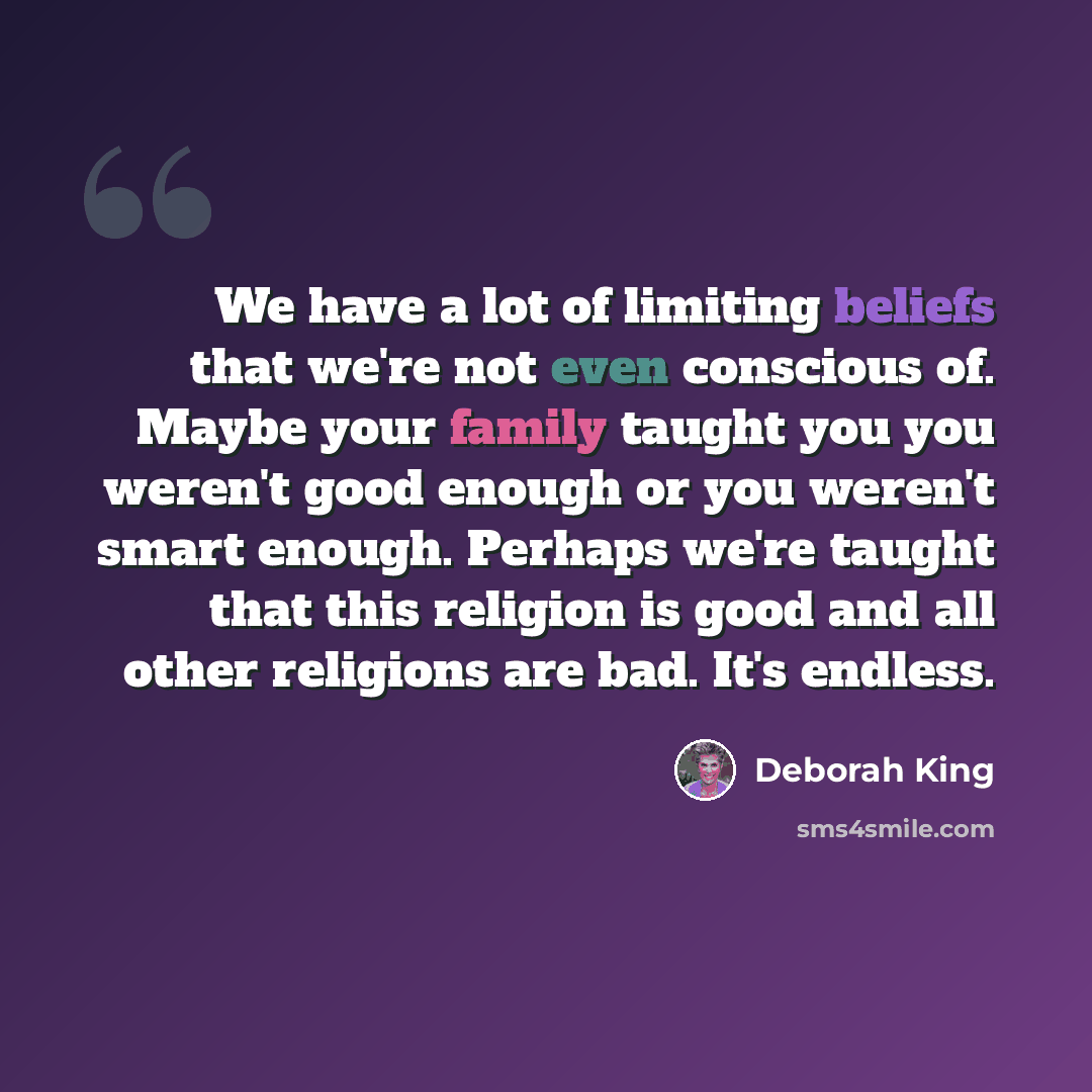 “We have a lot of limiting beliefs that we're not even conscious of. Maybe your family taught you you weren't good enough or you weren't smart enough. Perhaps we're taught that this religion is good and all other religions are bad. It's endless.” quote by Deborah King