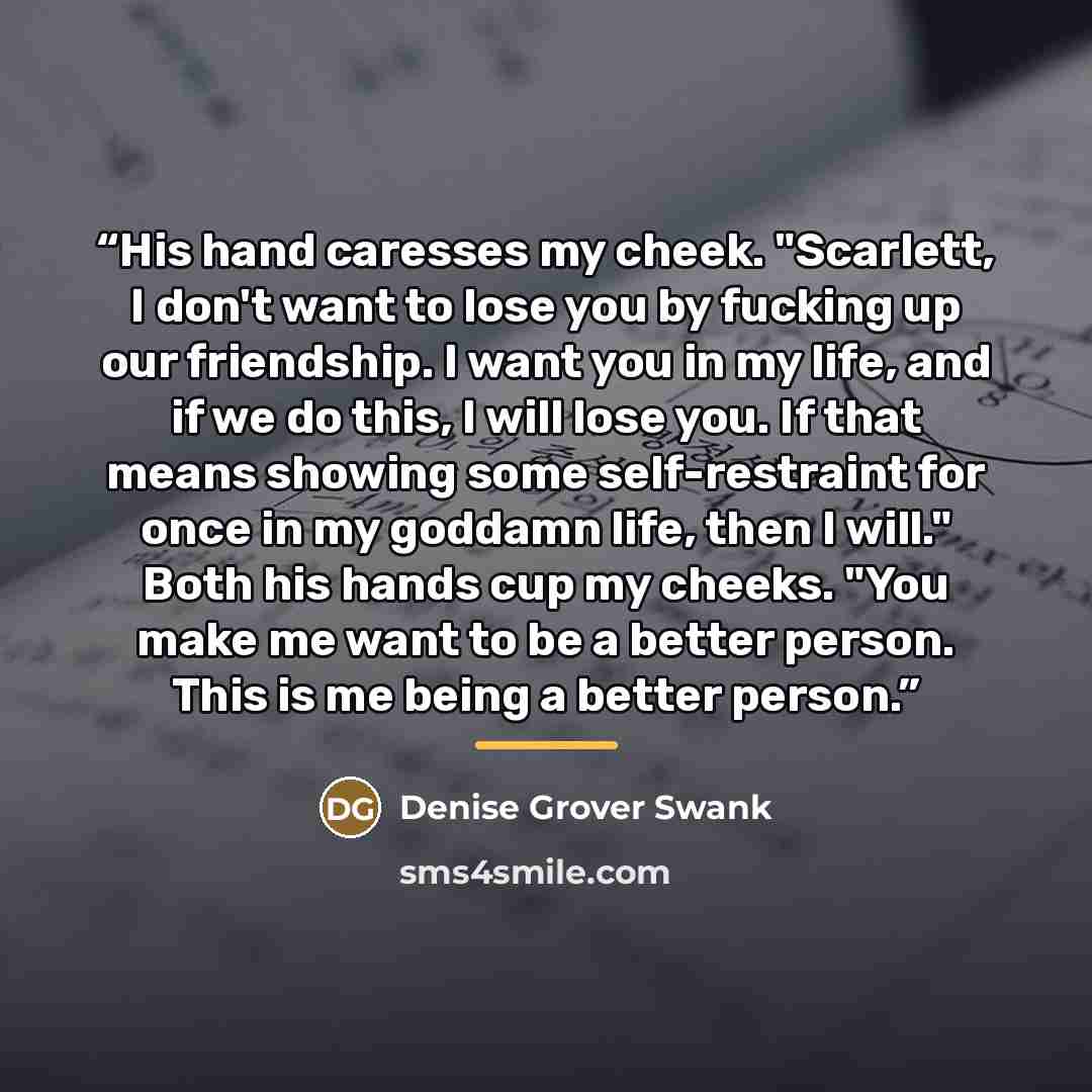 “His hand caresses my cheek. "Scarlett, I don't want to lose you by fucking up our friendship. I want you in my life, and if we do this, I will lose you. If that means showing some self-restraint for once in my goddamn life, then I will." Both his hands cup my cheeks. "You make me want to be a…” quote by Denise Grover Swank