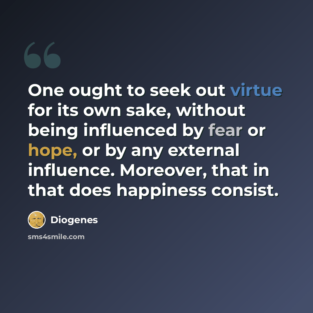 “One ought to seek out virtue for its own sake, without being influenced by fear or hope, or by any external influence. Moreover, that in that does happiness consist.” quote by Diogenes