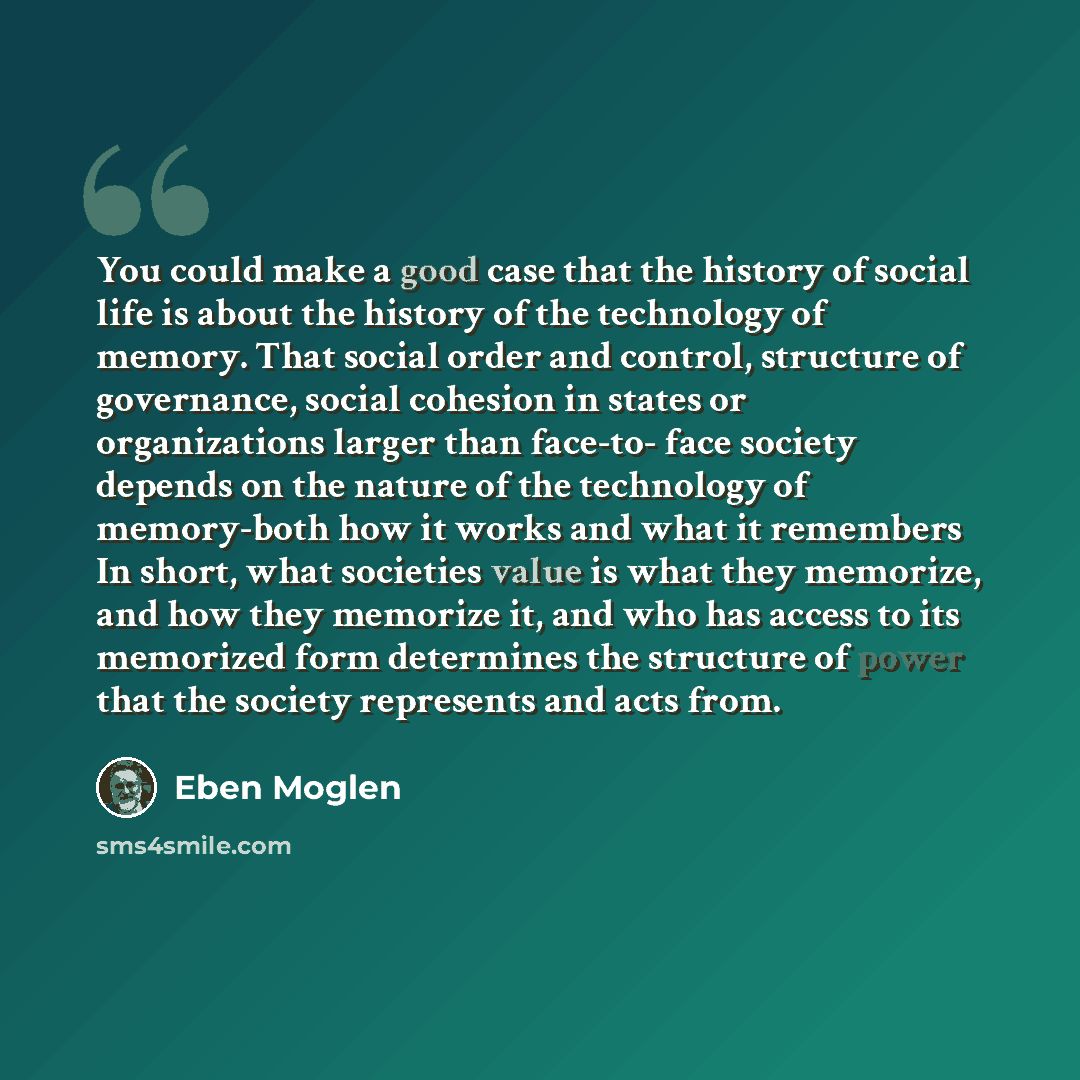 “You could make a good case that the history of social life is about the history of the technology of memory. That social order and control, structure of governance, social cohesion in states or organizations larger than face-to- face society depends on the nature of the technology of memory-both…” quote by Eben Moglen