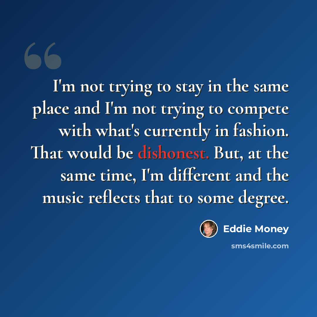 “I'm not trying to stay in the same place and I'm not trying to compete with what's currently in fashion. That would be dishonest. But, at the same time, I'm different and the music reflects that to some degree.” quote by Eddie Money