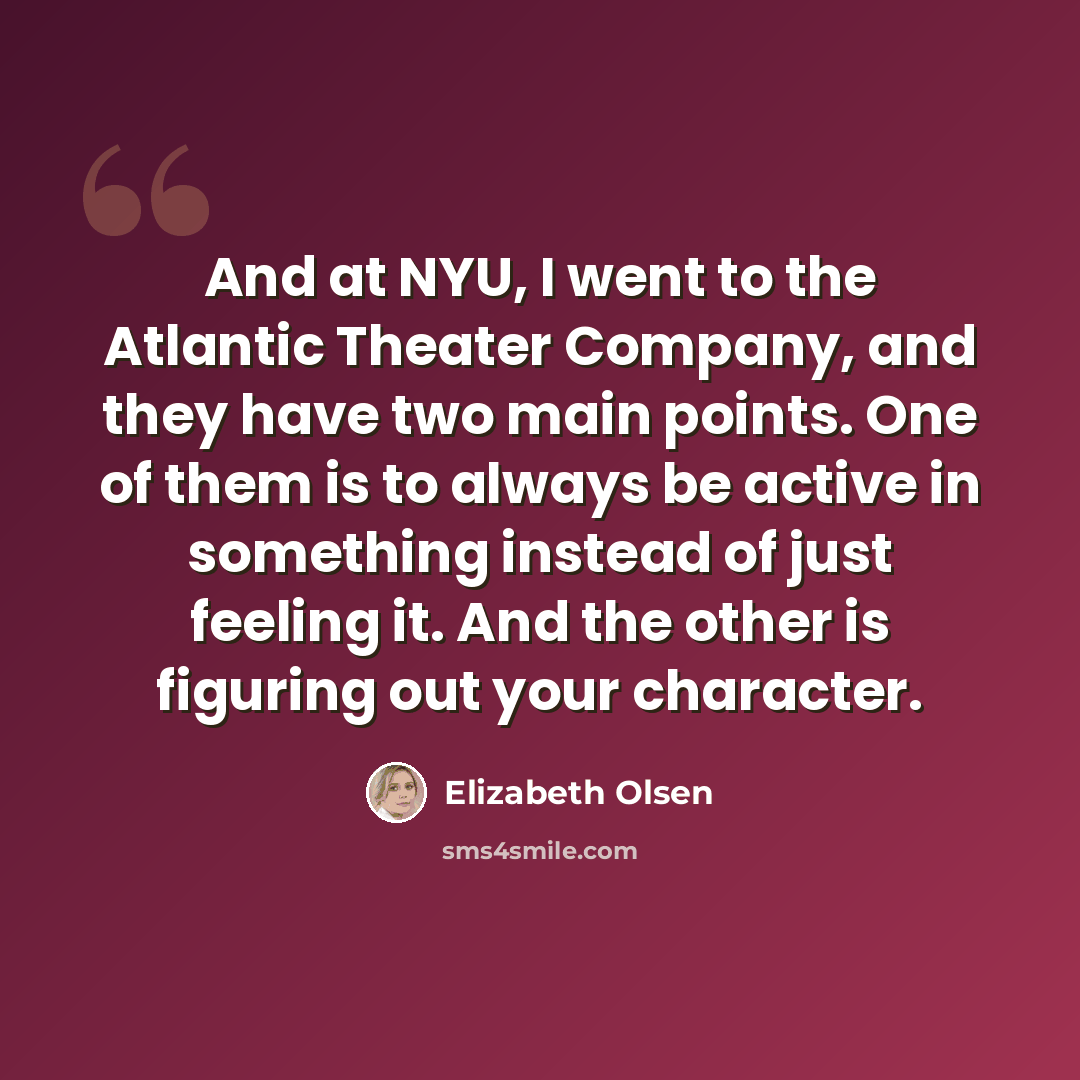 “And at NYU, I went to the Atlantic Theater Company, and they have two main points. One of them is to always be active in something instead of just feeling it. And the other is figuring out your character.” quote by Elizabeth Olsen