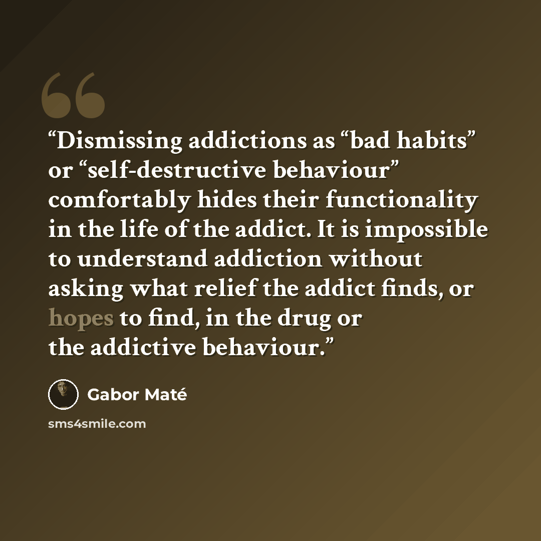 “Dismissing addictions as “bad habits” or “self-destructive behaviour” comfortably hides their functionality in the life of the addict. It is impossible to understand addiction without asking what relief the addict finds, or hopes to find, in the drug or the addictive behaviour.” quote by Gabor Maté