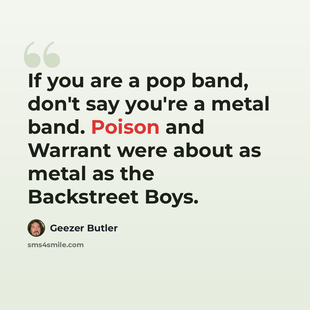“If you are a pop band, don't say you're a metal band. Poison and Warrant were about as metal as the Backstreet Boys.” quote by Geezer Butler