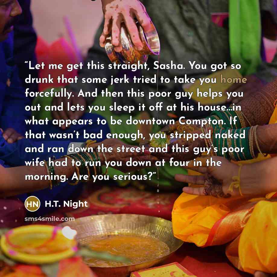 “Let me get this straight, Sasha. You got so drunk that some jerk tried to take you home forcefully. And then this poor guy helps you out and lets you sleep it off at his house…in what appears to be downtown Compton. If that wasn’t bad enough, you stripped naked and ran down the street and this…” quote by H.T. Night