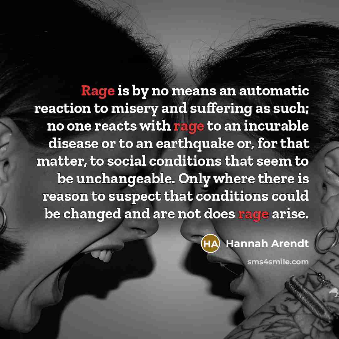 “Rage is by no means an automatic reaction to misery and suffering as such; no one reacts with rage to an incurable disease or to an earthquake or, for that matter, to social conditions that seem to be unchangeable. Only where there is reason to suspect that conditions could be changed and are not…” quote by Hannah Arendt