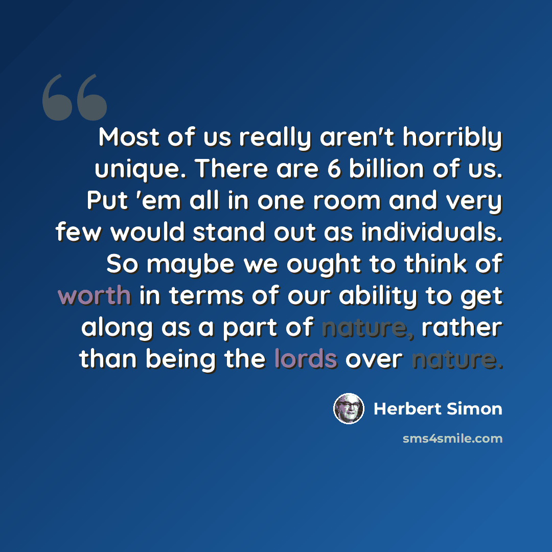 “Most of us really aren't horribly unique. There are 6 billion of us. Put 'em all in one room and very few would stand out as individuals. So maybe we ought to think of worth in terms of our ability to get along as a part of nature, rather than being the lords over nature.” quote by Herbert Simon