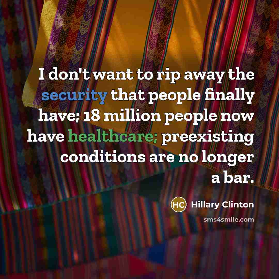 “I don't want to rip away the security that people finally have; 18 million people now have healthcare; preexisting conditions are no longer a bar.” quote by Hillary Clinton