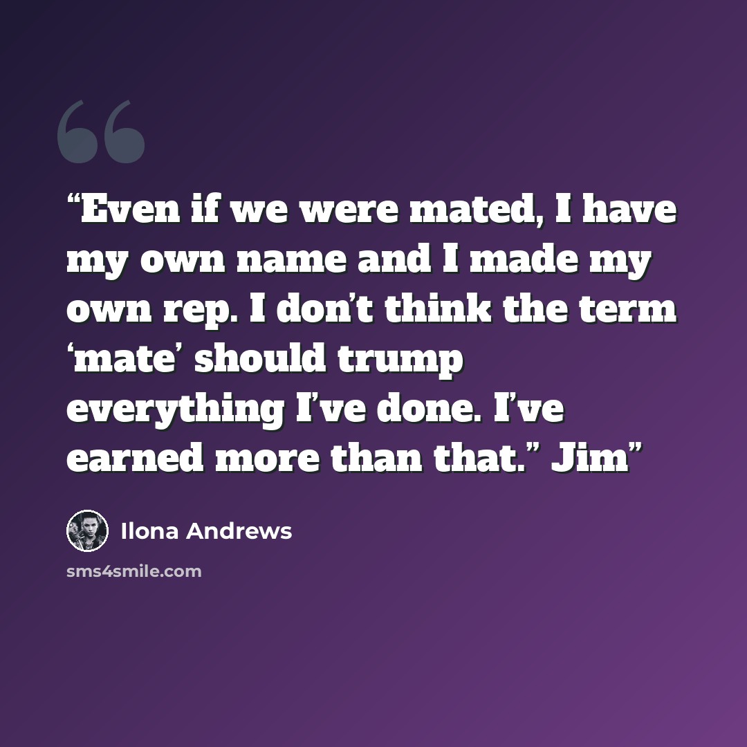 “Even if we were mated, I have my own name and I made my own rep. I don’t think the term ‘mate’ should trump everything I’ve done. I’ve earned more than that.” Jim” quote by Ilona Andrews