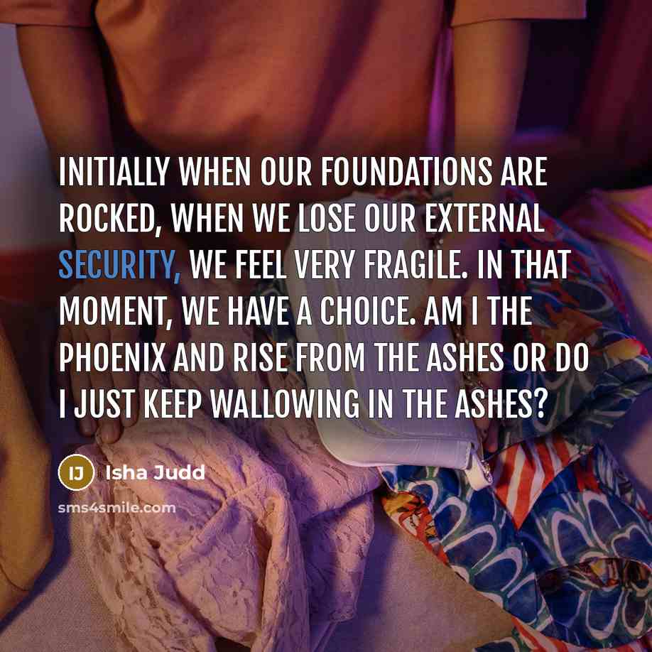 “Initially when our foundations are rocked, when we lose our external security, we feel very fragile. In that moment, we have a choice. Am I the Phoenix and rise from the ashes or do I just keep wallowing in the ashes?” quote by Isha Judd