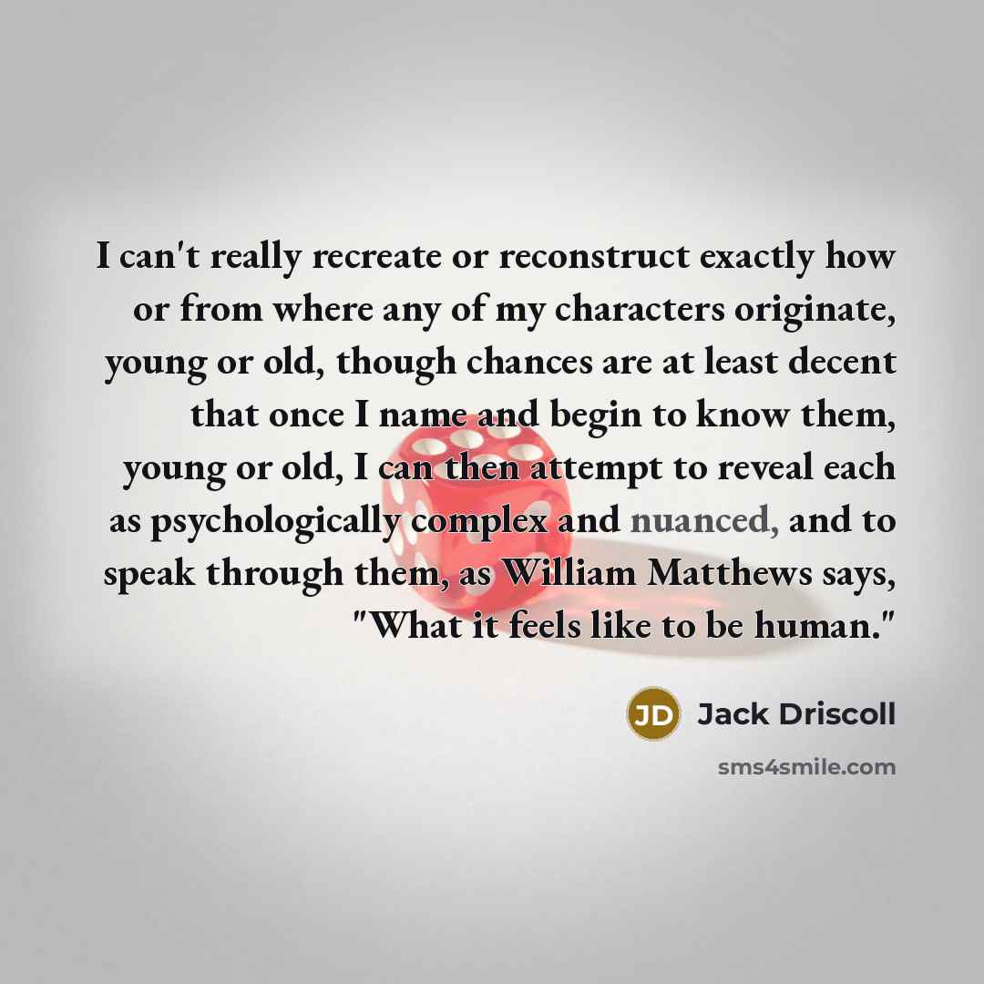 “I can't really recreate or reconstruct exactly how or from where any of my characters originate, young or old, though chances are at least decent that once I name and begin to know them, young or old, I can then attempt to reveal each as psychologically complex and nuanced, and to speak through…” quote by Jack Driscoll