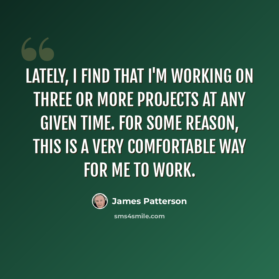 “Lately, I find that I'm working on three or more projects at any given time. For some reason, this is a very comfortable way for me to work.” quote by James Patterson