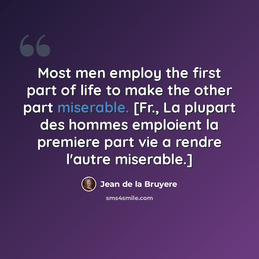 “Most men employ the first part of life to make the other part miserable. [Fr., La plupart des hommes emploient la premiere part vie a rendre l'autre miserable.]” quote by Jean de la Bruyere