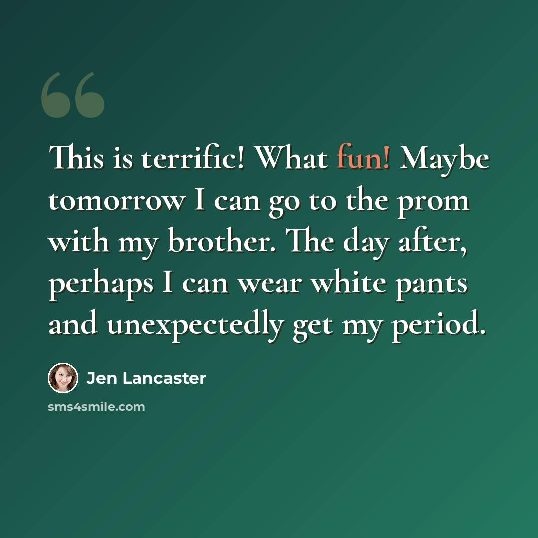 “This is terrific! What fun! Maybe tomorrow I can go to the prom with my brother. The day after, perhaps I can wear white pants and unexpectedly get my period.” quote by Jen Lancaster