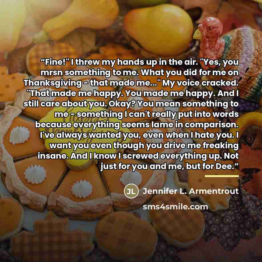 “Fine!" I threw my hands up in the air. "Yes, you mrsn something to me. What you did for me on Thanksgiving - that made me..." My voice cracked. "That made me happy. You made me happy. And I still care about you. Okay? You mean something to me - something I can't really put into words because…” quote by Jennifer L. Armentrout