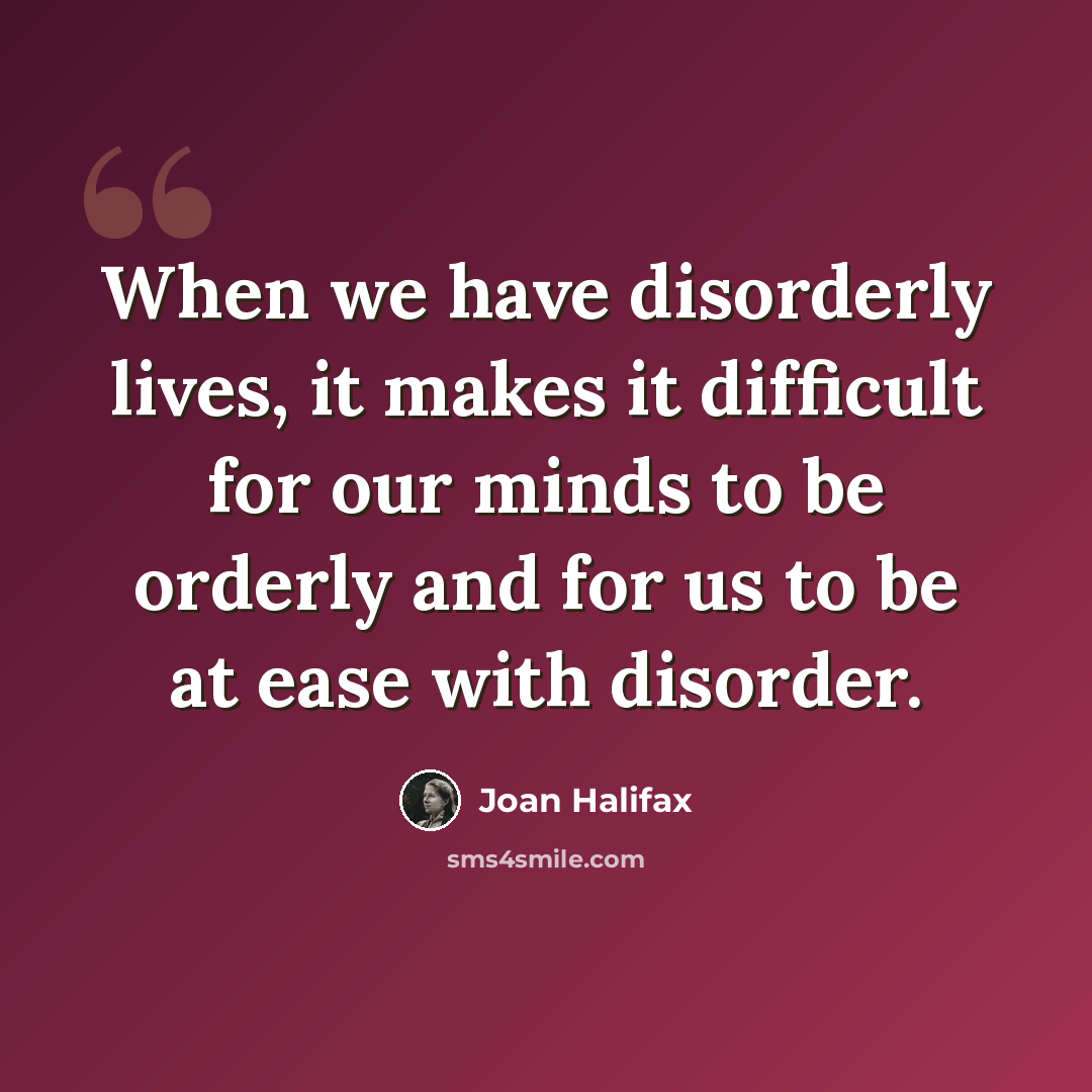“When we have disorderly lives, it makes it difficult for our minds to be orderly and for us to be at ease with disorder.” quote by Joan Halifax