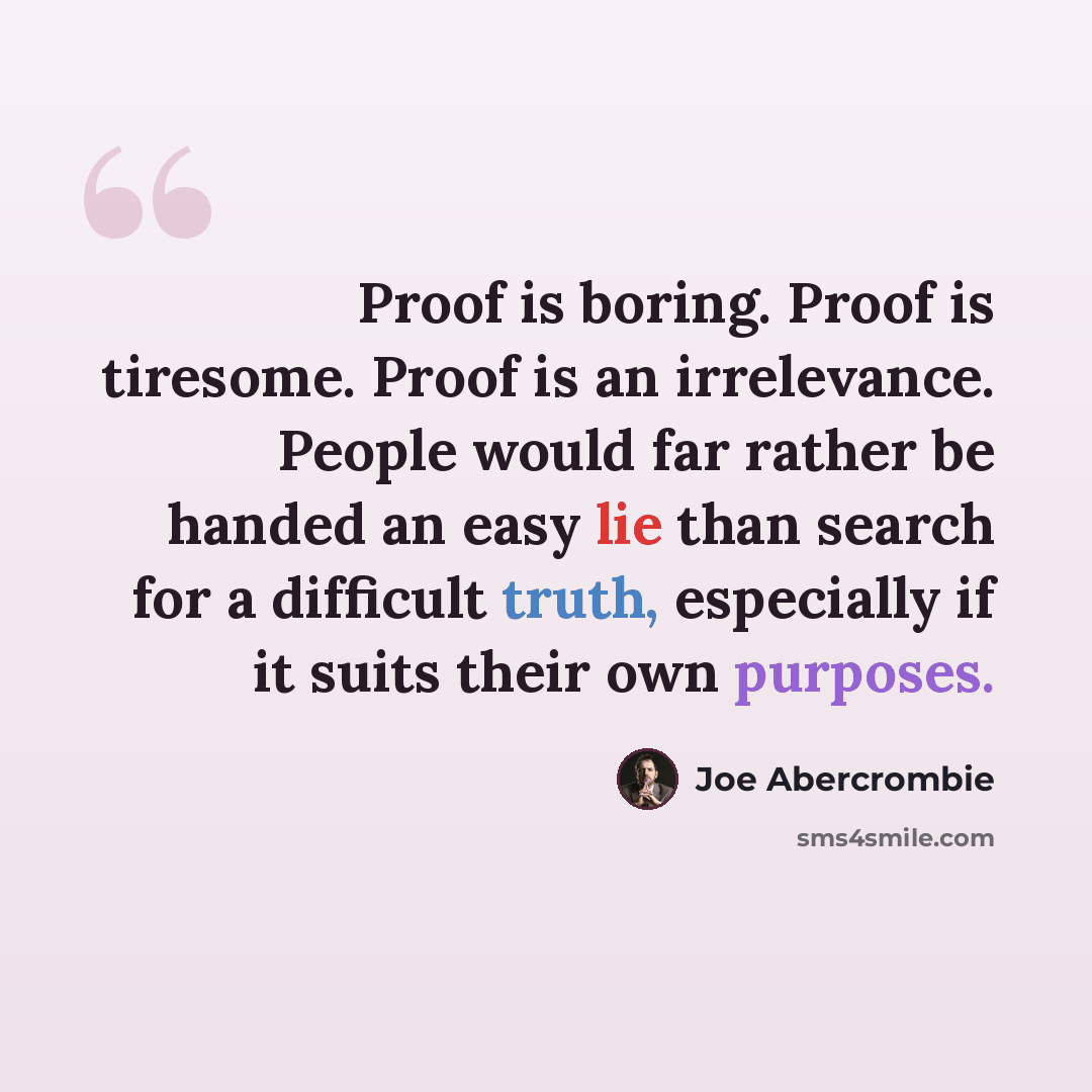 “Proof is boring. Proof is tiresome. Proof is an irrelevance. People would far rather be handed an easy lie than search for a difficult truth, especially if it suits their own purposes.” quote by Joe Abercrombie