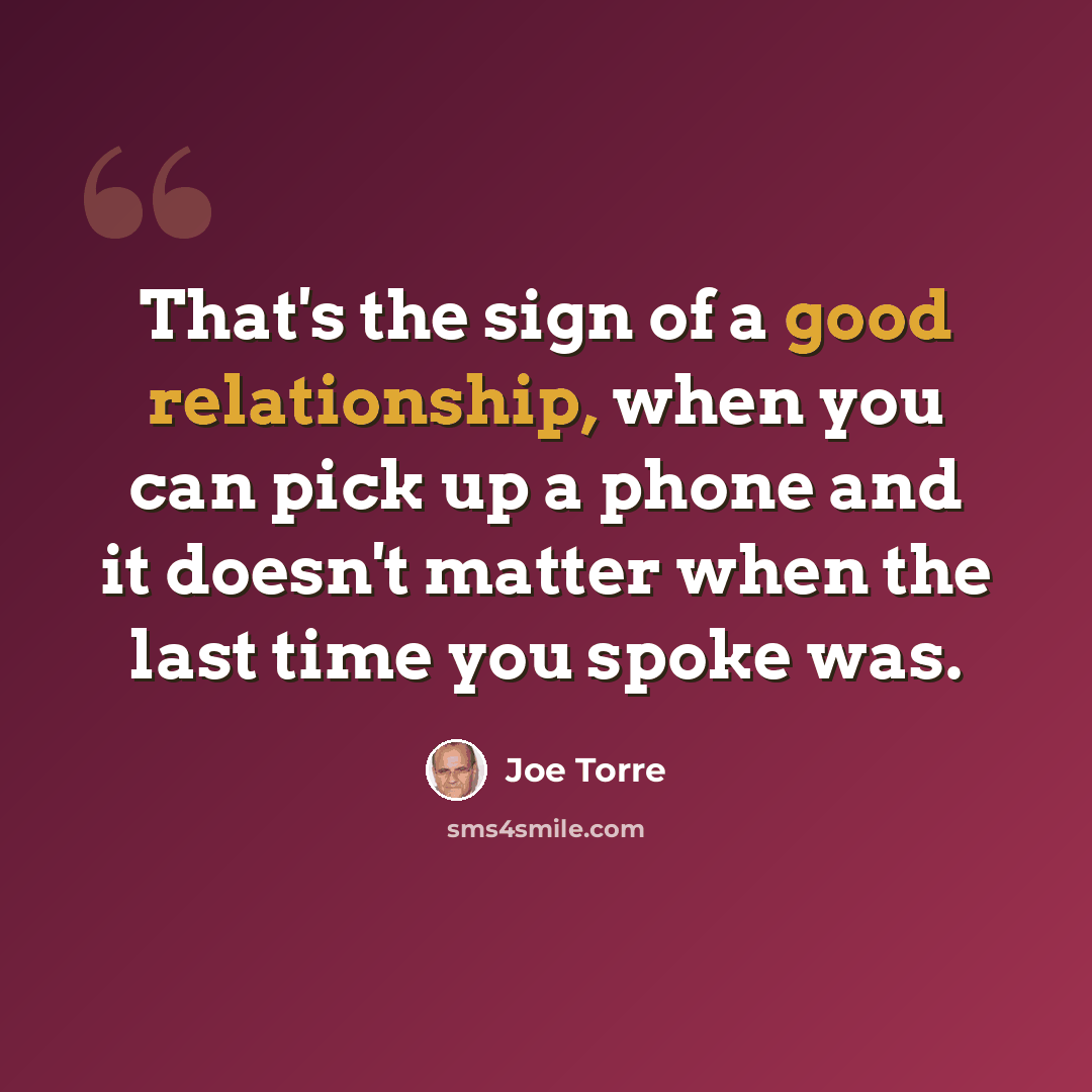 “That's the sign of a good relationship, when you can pick up a phone and it doesn't matter when the last time you spoke was.” quote by Joe Torre