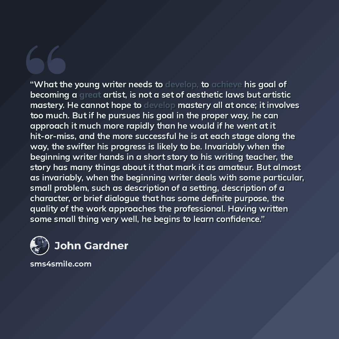 “What the young writer needs to develop, to achieve his goal of becoming a great artist, is not a set of aesthetic laws but artistic mastery. He cannot hope to develop mastery all at once; it involves too much. But if he pursues his goal in the proper way, he can approach it much more rapidly than…” quote by John Gardner