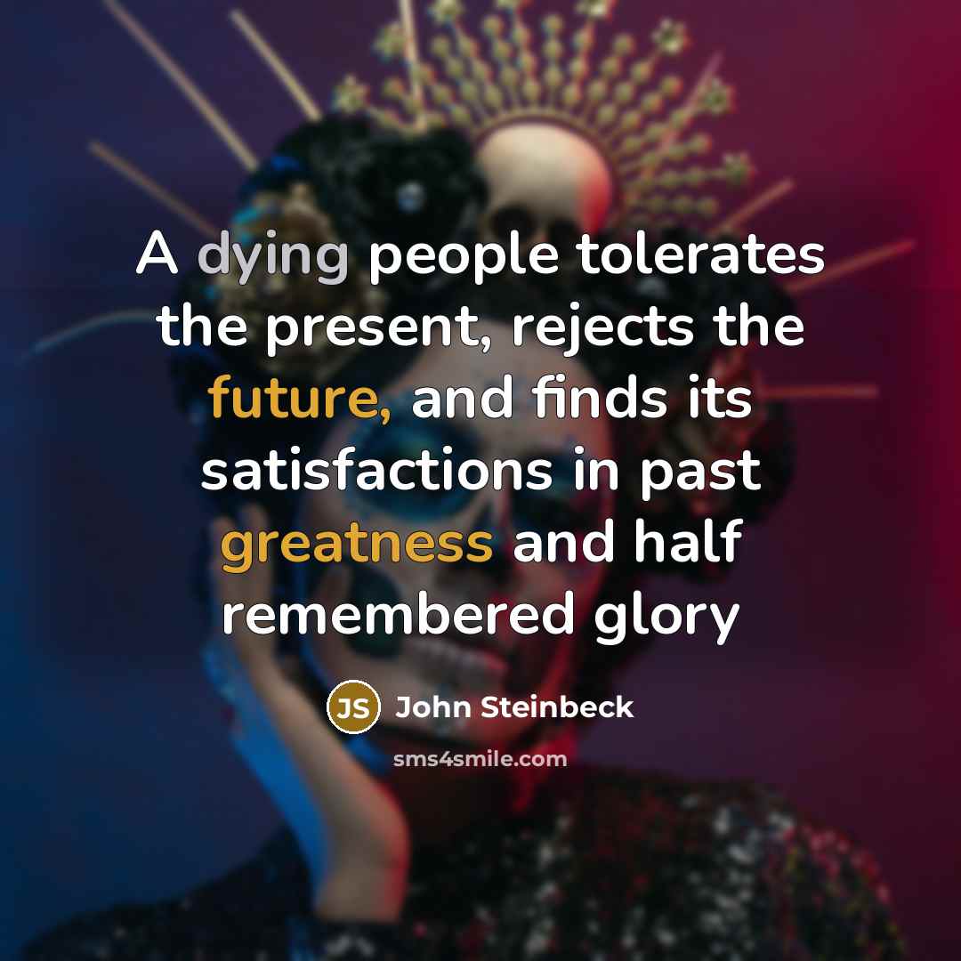 “A dying people tolerates the present, rejects the future, and finds its satisfactions in past greatness and half remembered glory” quote by John Steinbeck