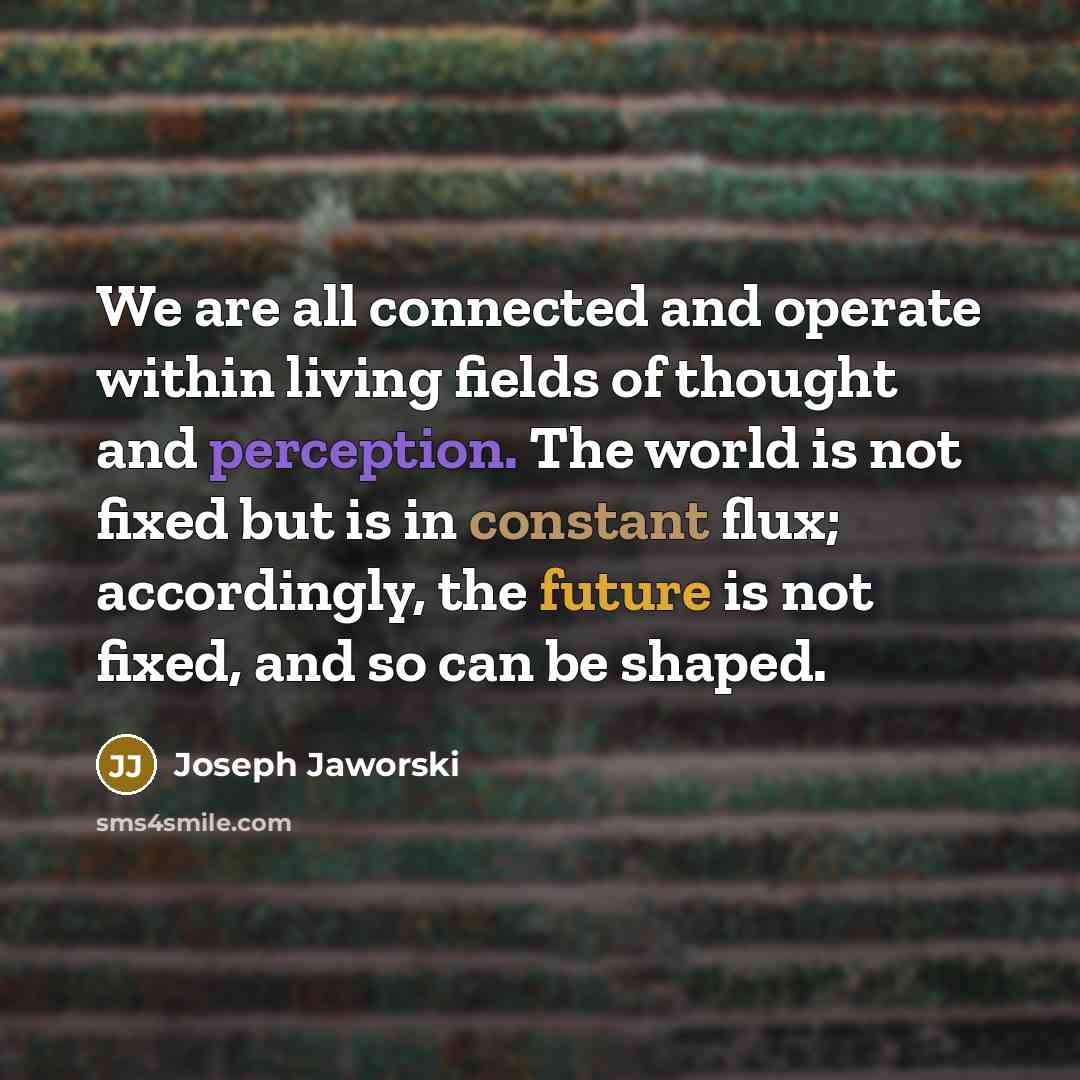 “We are all connected and operate within living fields of thought and perception. The world is not fixed but is in constant flux; accordingly, the future is not fixed, and so can be shaped.” quote by Joseph Jaworski
