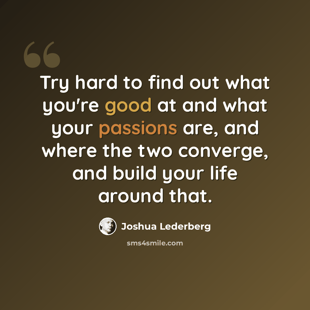 “Try hard to find out what you're good at and what your passions are, and where the two converge, and build your life around that.” quote by Joshua Lederberg
