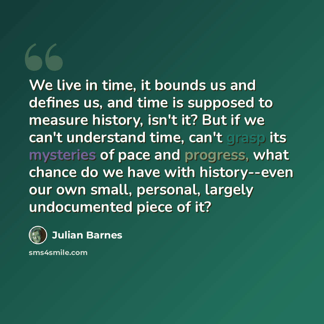 “We live in time, it bounds us and defines us, and time is supposed to measure history, isn't it? But if we can't understand time, can't grasp its mysteries of pace and progress, what chance do we have with history--even our own small, personal, largely undocumented piece of it?” quote by Julian Barnes