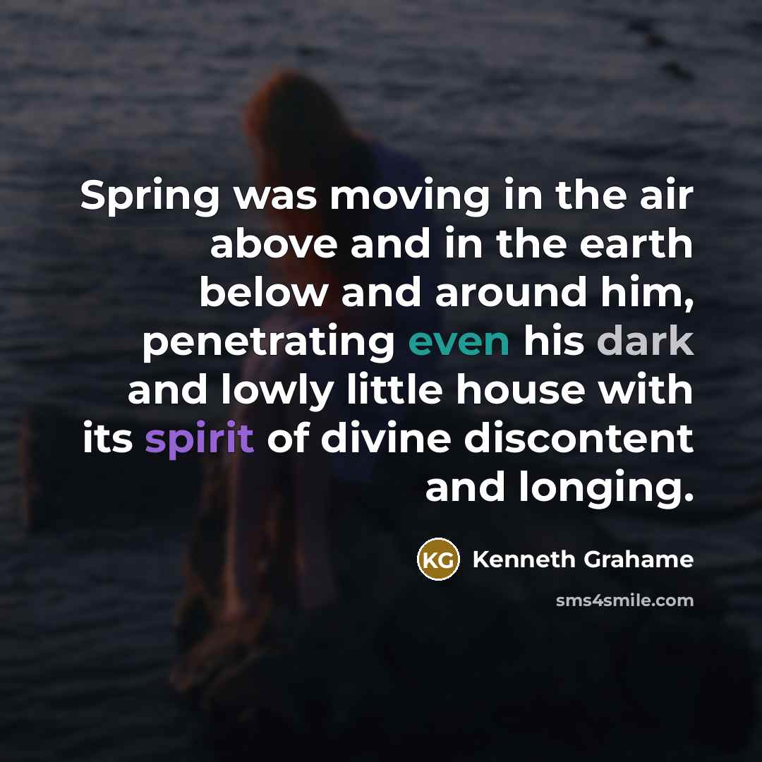 “Spring was moving in the air above and in the earth below and around him, penetrating even his dark and lowly little house with its spirit of divine discontent and longing.” quote by Kenneth Grahame