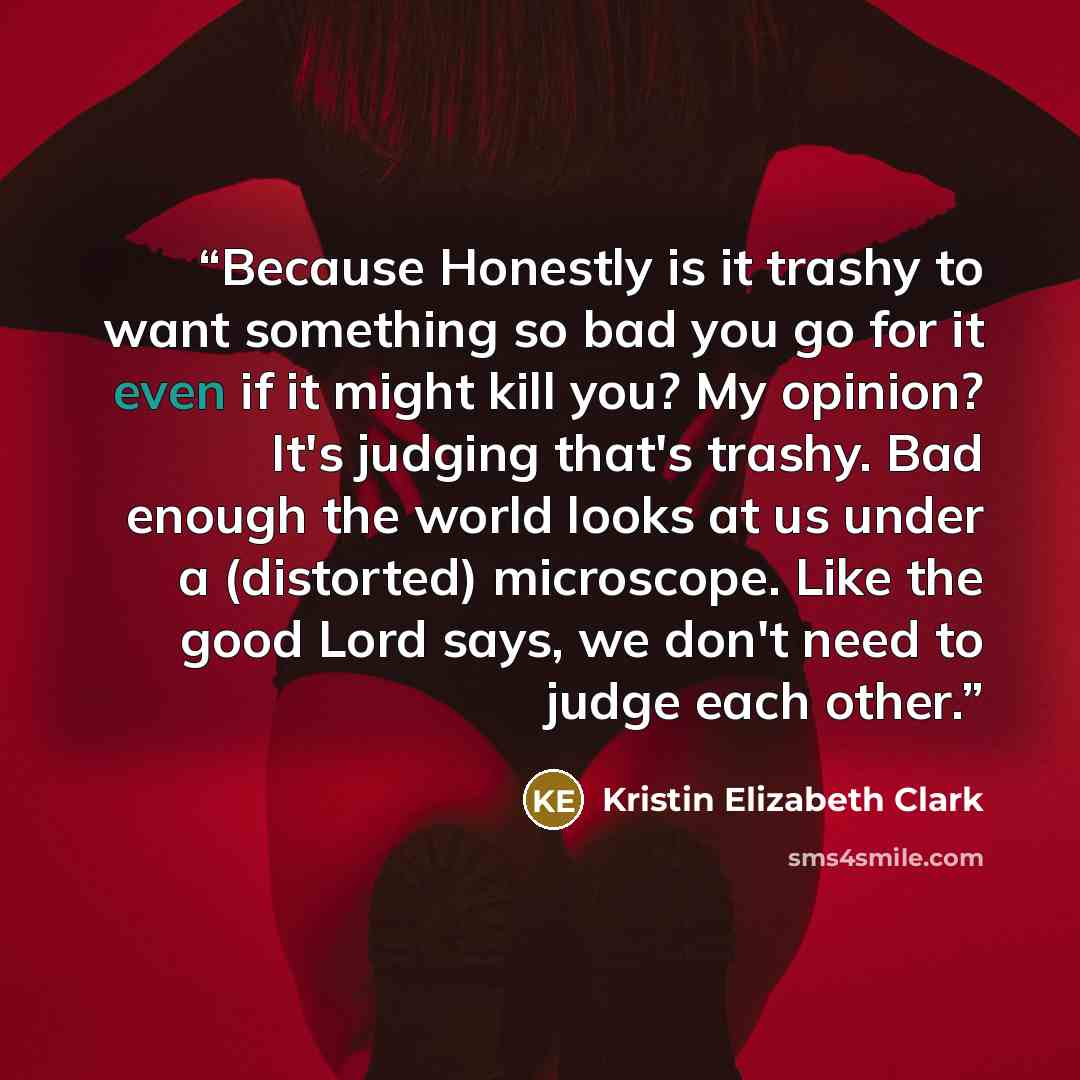 “Because Honestly is it trashy to want something so bad you go for it even if it might kill you? My opinion? It's judging that's trashy. Bad enough the world looks at us under a (distorted) microscope. Like the good Lord says, we don't need to judge each other.” quote by Kristin Elizabeth Clark