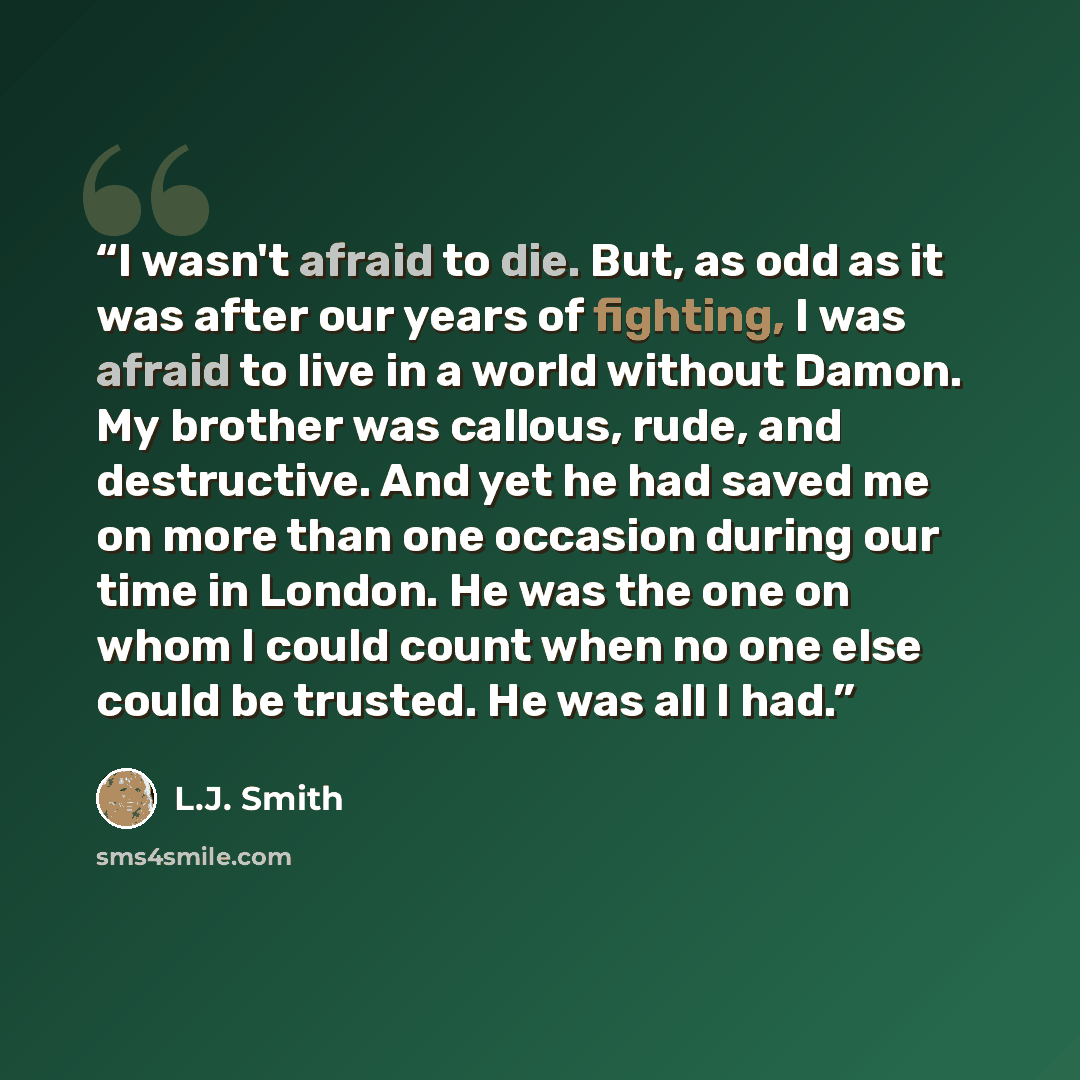 “I wasn't afraid to die. But, as odd as it was after our years of fighting, I was afraid to live in a world without Damon. My brother was callous, rude, and destructive. And yet he had saved me on more than one occasion during our time in London. He was the one on whom I could count when no one…” quote by L.J. Smith