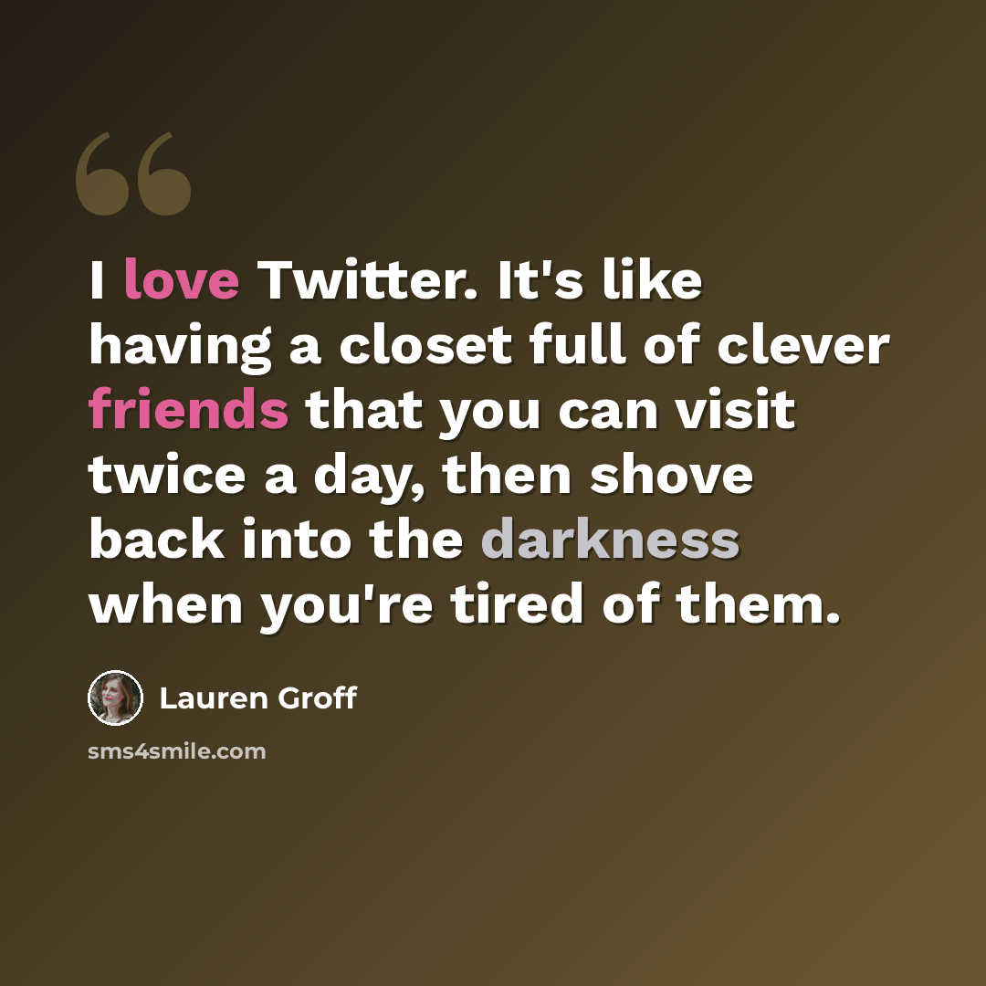 “I love Twitter. It's like having a closet full of clever friends that you can visit twice a day, then shove back into the darkness when you're tired of them.” quote by Lauren Groff