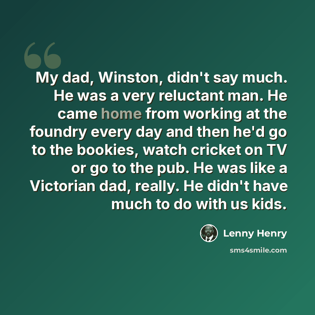 “My dad, Winston, didn't say much. He was a very reluctant man. He came home from working at the foundry every day and then he'd go to the bookies, watch cricket on TV or go to the pub. He was like a Victorian dad, really. He didn't have much to do with us kids.” quote by Lenny Henry