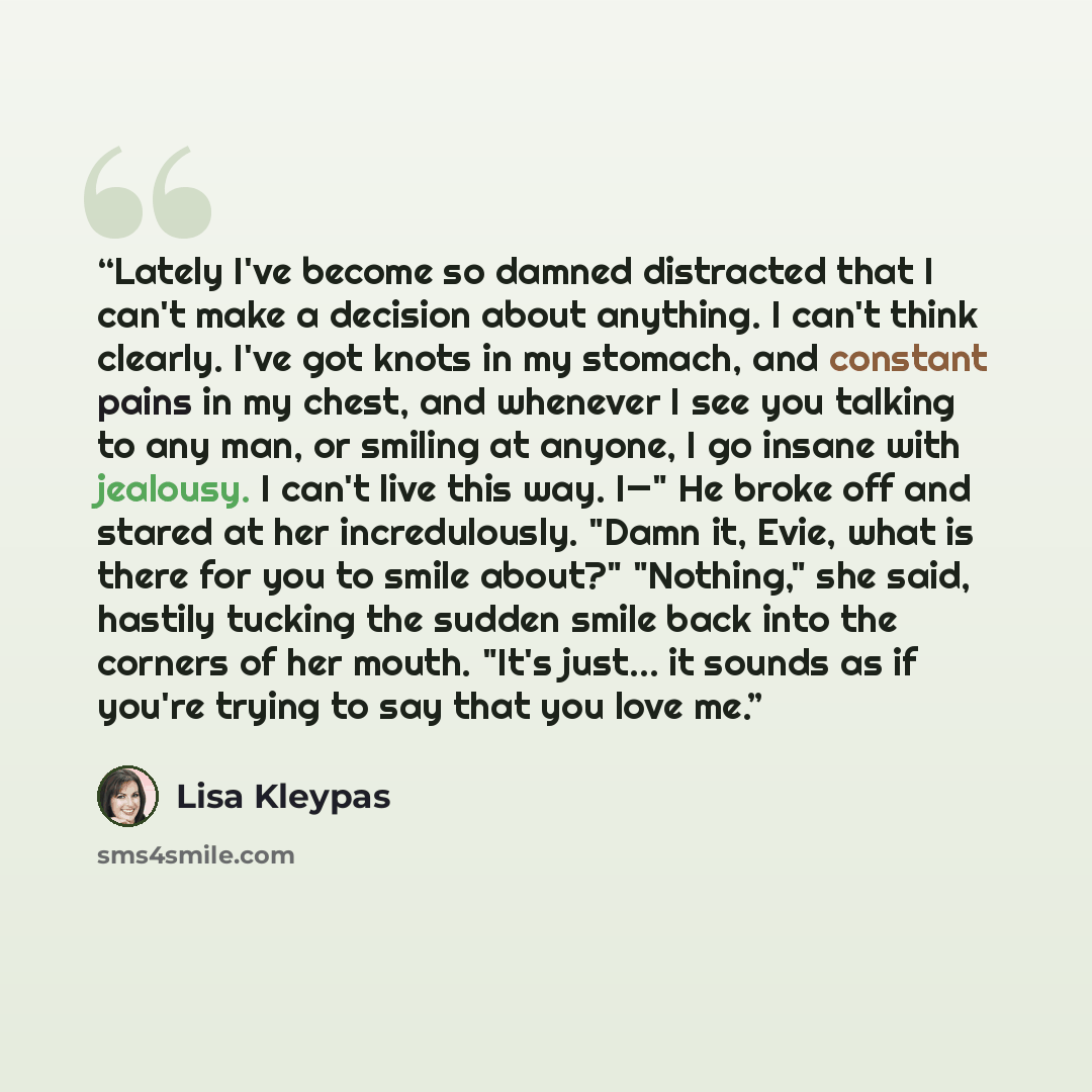 “Lately I've become so damned distracted that I can't make a decision about anything. I can't think clearly. I've got knots in my stomach, and constant pains in my chest, and whenever I see you talking to any man, or smiling at anyone, I go insane with jealousy. I can't live this way. I—" He broke…” quote by Lisa Kleypas