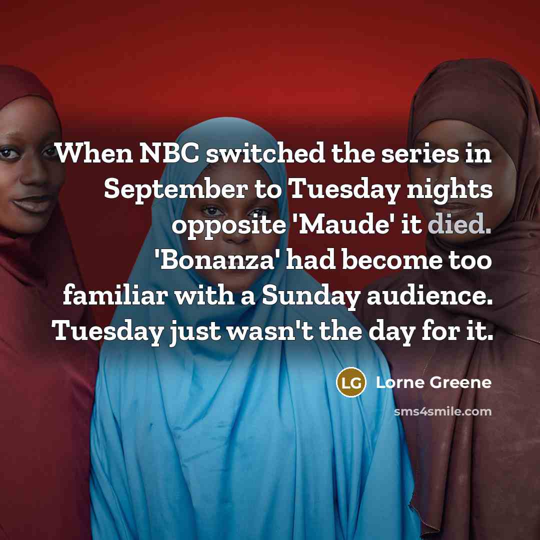 “When NBC switched the series in September to Tuesday nights opposite 'Maude' it died. 'Bonanza' had become too familiar with a Sunday audience. Tuesday just wasn't the day for it.” quote by Lorne Greene