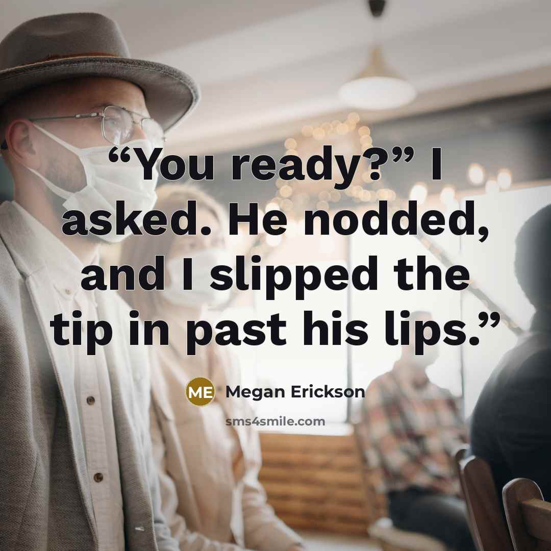 “You ready?” I asked. He nodded, and I slipped the tip in past his lips.” quote by Megan Erickson