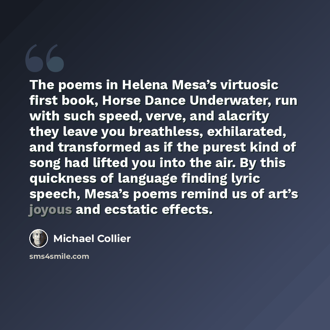“The poems in Helena Mesa’s virtuosic first book, Horse Dance Underwater, run with such speed, verve, and alacrity they leave you breathless, exhilarated, and transformed as if the purest kind of song had lifted you into the air. By this quickness of language finding lyric speech, Mesa’s poems…” quote by Michael Collier
