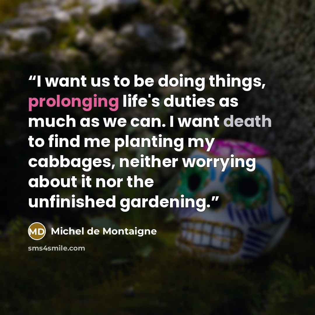 “I want us to be doing things, prolonging life's duties as much as we can. I want death to find me planting my cabbages, neither worrying about it nor the unfinished gardening.” quote by Michel de Montaigne