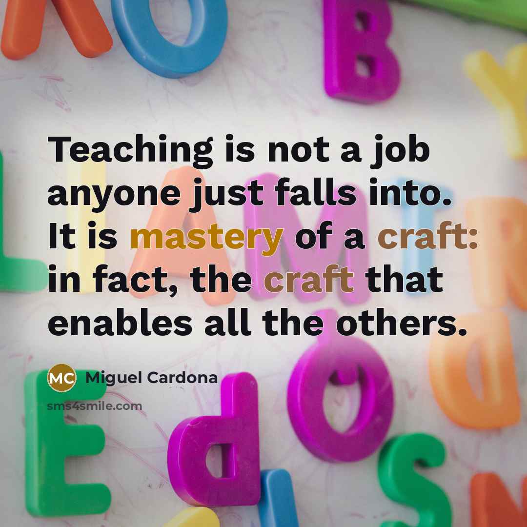 “Teaching is not a job anyone just falls into. It is mastery of a craft: in fact, the craft that enables all the others.” quote by Miguel Cardona