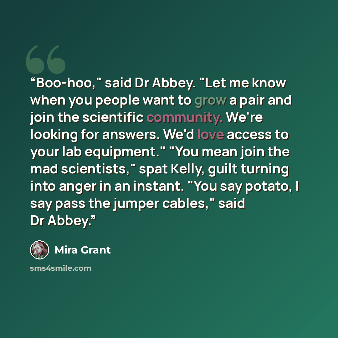 “Boo-hoo," said Dr Abbey. "Let me know when you people want to grow a pair and join the scientific community. We're looking for answers. We'd love access to your lab equipment." "You mean join the mad scientists," spat Kelly, guilt turning into anger in an instant. "You say potato, I say pass the…” quote by Mira Grant