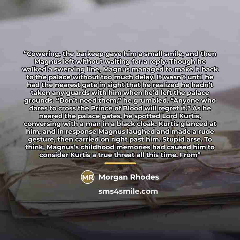 “Cowering, the barkeep gave him a small smile, and then Magnus left without waiting for a reply. Though he walked a swerving line, Magnus managed to make it back to the palace without too much delay. It wasn’t until he had the nearest gate in sight that he realized he hadn’t taken any guards with…” quote by Morgan Rhodes