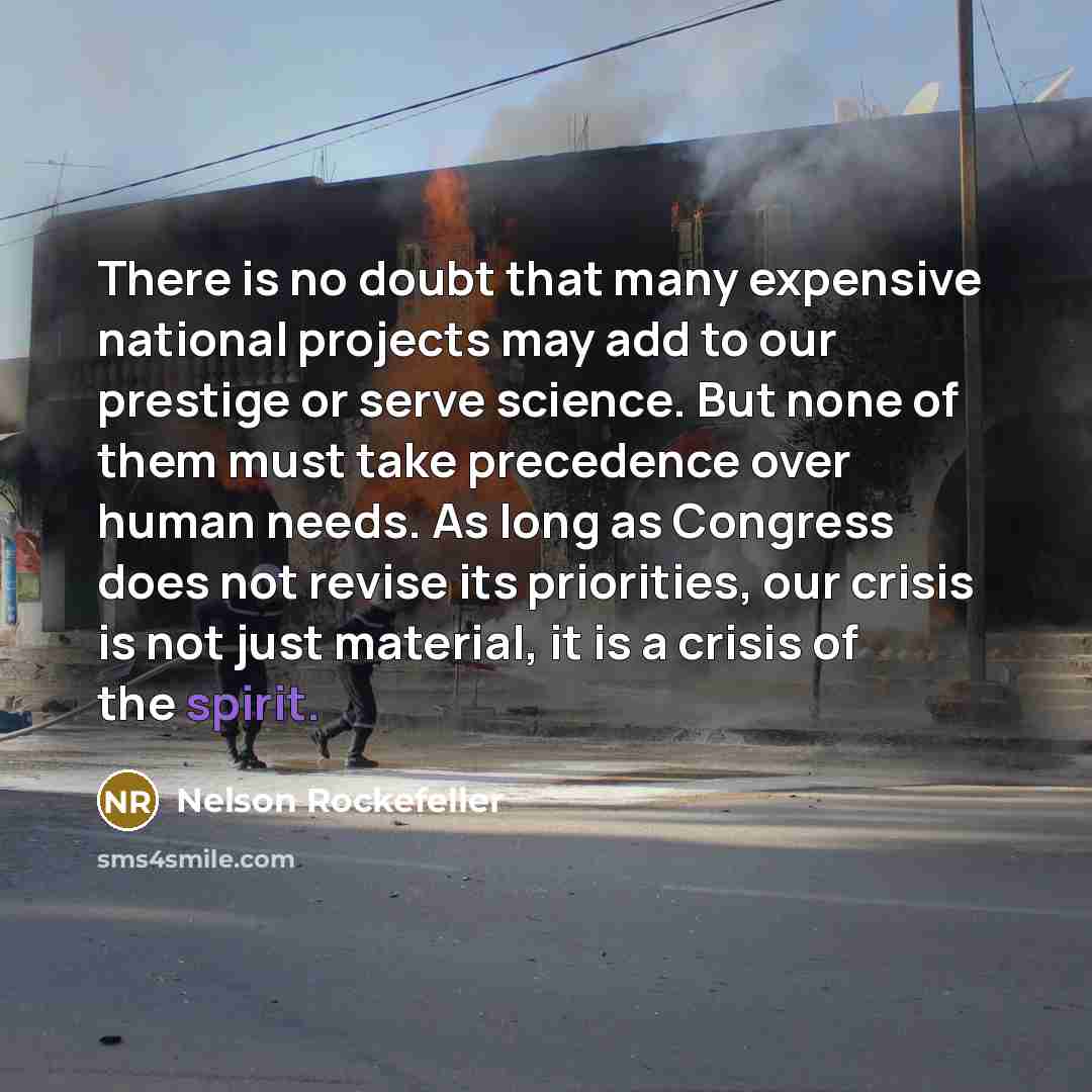“There is no doubt that many expensive national projects may add to our prestige or serve science. But none of them must take precedence over human needs. As long as Congress does not revise its priorities, our crisis is not just material, it is a crisis of the spirit.” quote by Nelson Rockefeller