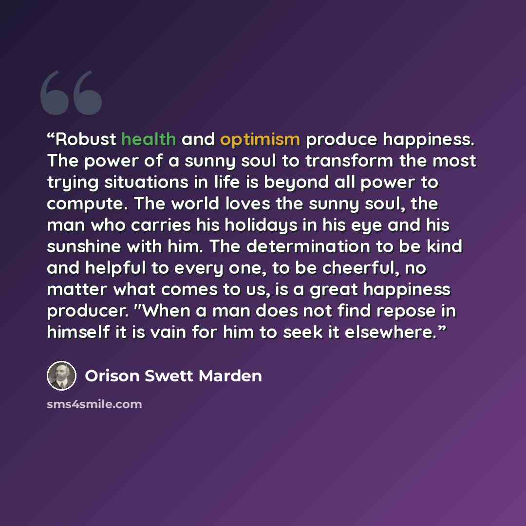 “Robust health and optimism produce happiness. The power of a sunny soul to transform the most trying situations in life is beyond all power to compute. The world loves the sunny soul, the man who carries his holidays in his eye and his sunshine with him. The determination to be kind and helpful to…” quote by Orison Swett Marden