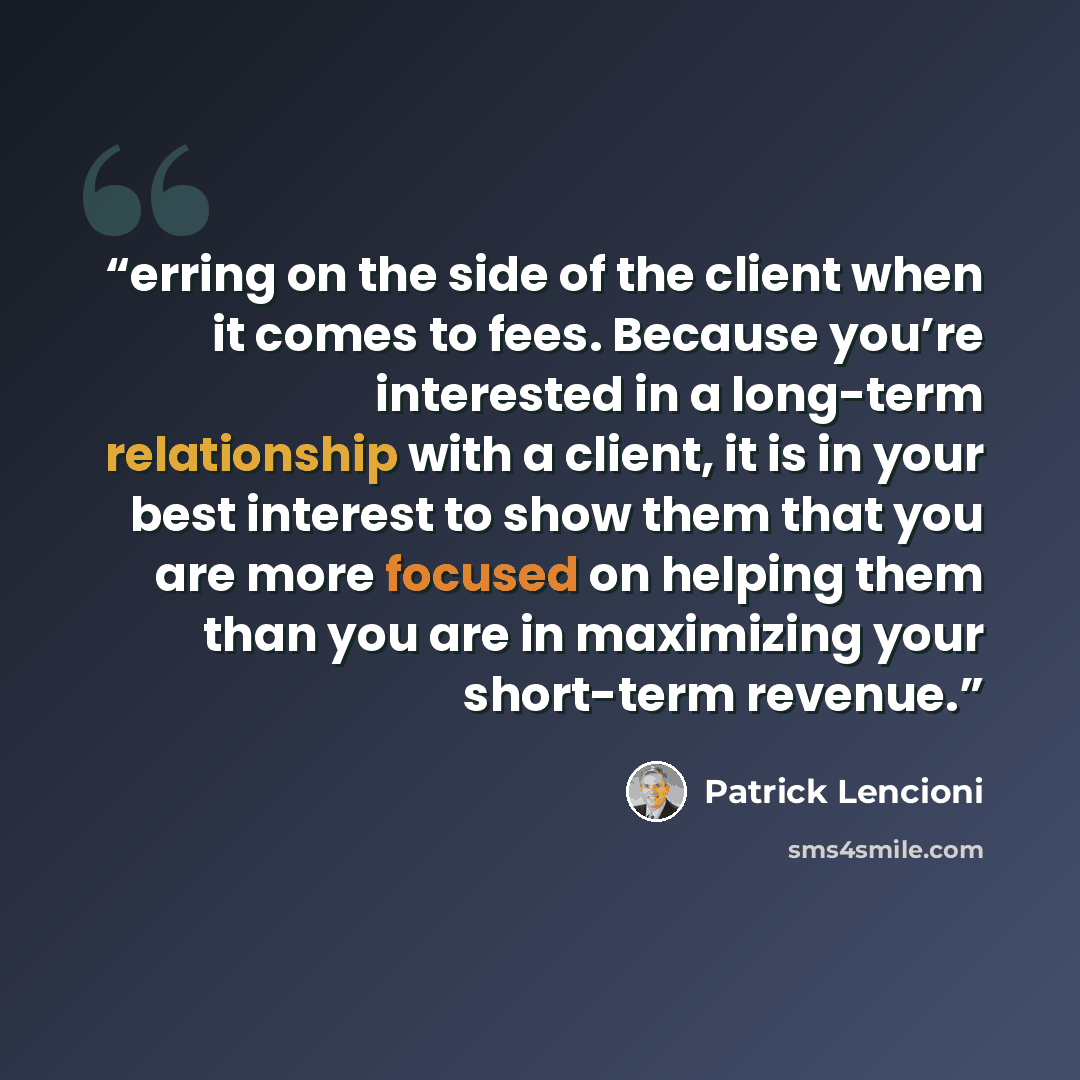 “erring on the side of the client when it comes to fees. Because you’re interested in a long-term relationship with a client, it is in your best interest to show them that you are more focused on helping them than you are in maximizing your short-term revenue.” quote by Patrick Lencioni
