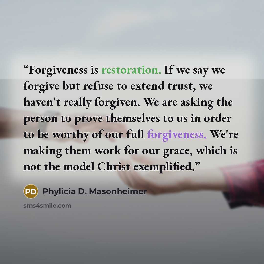 “Forgiveness is restoration. If we say we forgive but refuse to extend trust, we haven't really forgiven. We are asking the person to prove themselves to us in order to be worthy of our full forgiveness. We're making them work for our grace, which is not the model Christ exemplified.” quote by Phylicia D. Masonheimer