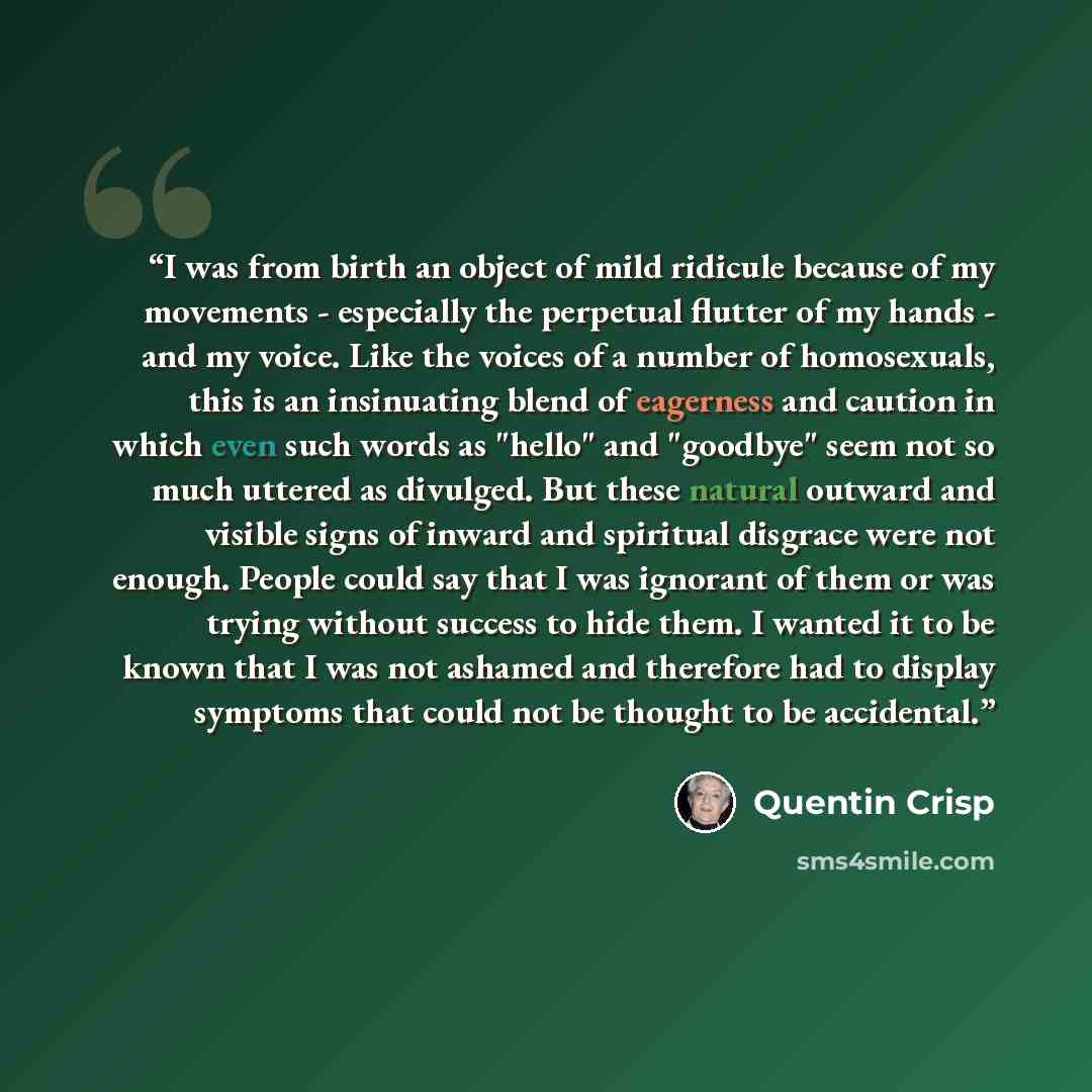 “I was from birth an object of mild ridicule because of my movements - especially the perpetual flutter of my hands - and my voice. Like the voices of a number of homosexuals, this is an insinuating blend of eagerness and caution in which even such words as "hello" and "goodbye" seem not so much…” quote by Quentin Crisp