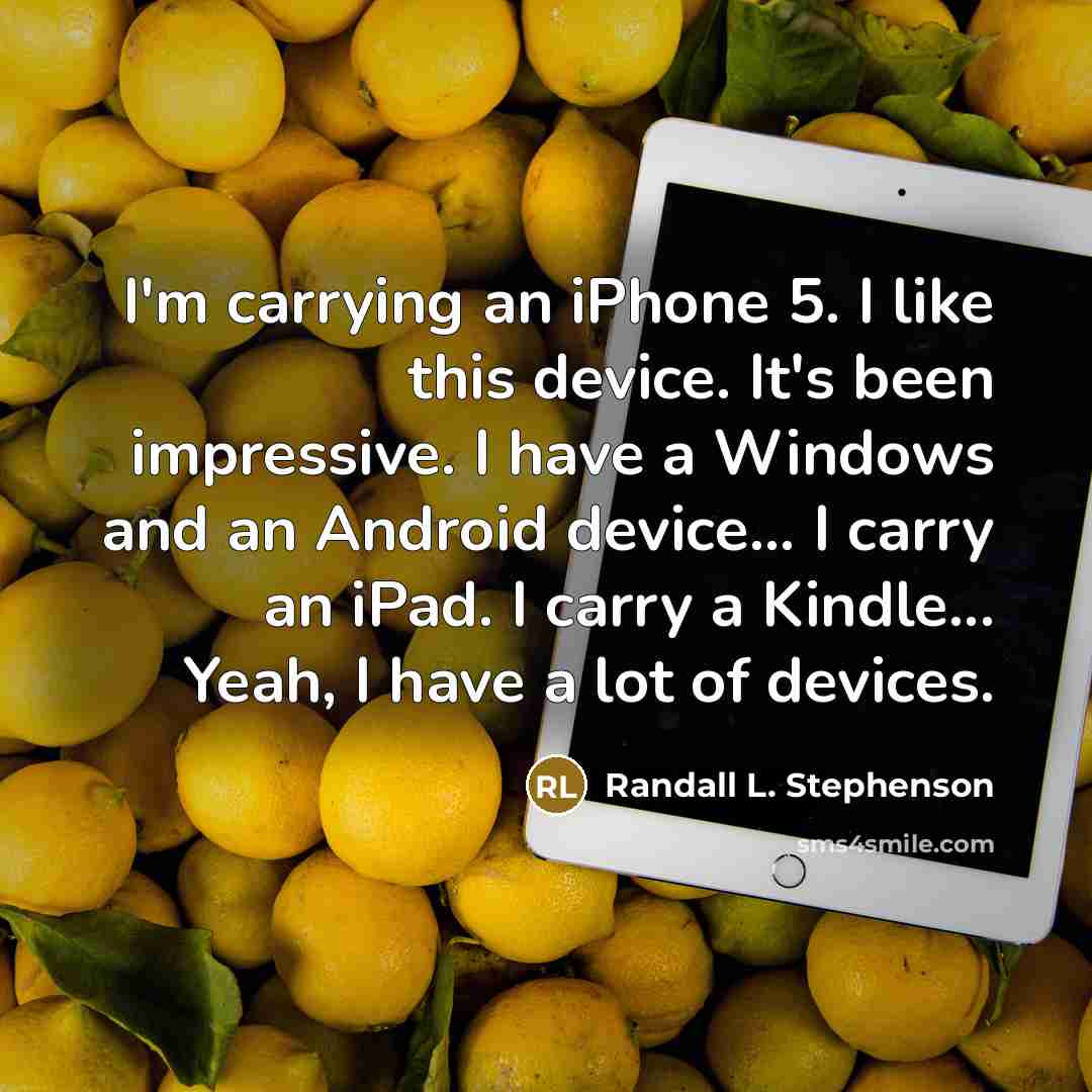 “I'm carrying an iPhone 5. I like this device. It's been impressive. I have a Windows and an Android device... I carry an iPad. I carry a Kindle... Yeah, I have a lot of devices.” quote by Randall L. Stephenson