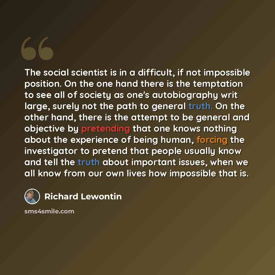 “The social scientist is in a difficult, if not impossible position. On the one hand there is the temptation to see all of society as one's autobiography writ large, surely not the path to general truth. On the other hand, there is the attempt to be general and objective by pretending that one…” quote by Richard Lewontin