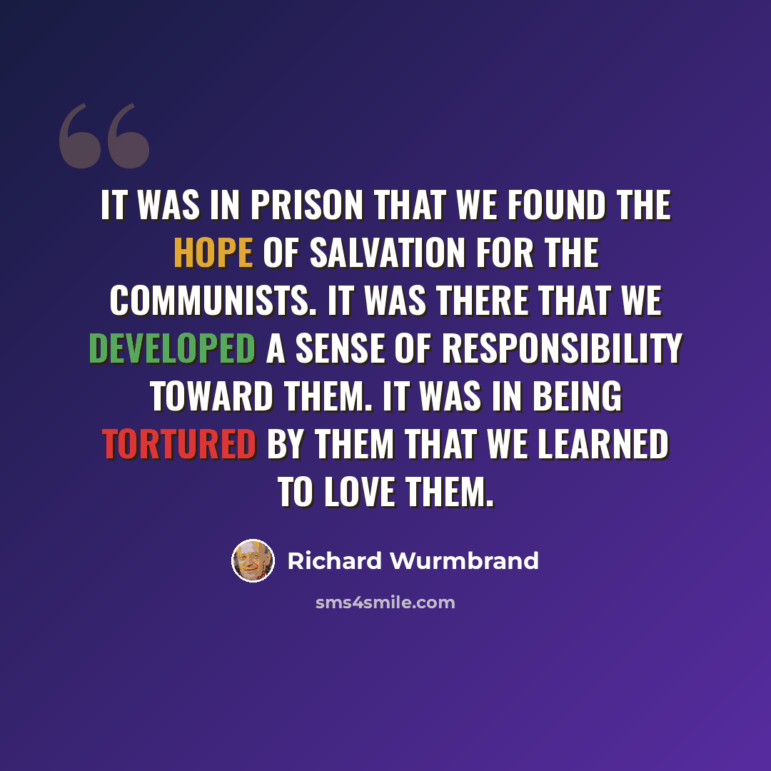 “It was in prison that we found the hope of salvation for the Communists. It was there that we developed a sense of responsibility toward them. It was in being tortured by them that we learned to love them.” quote by Richard Wurmbrand